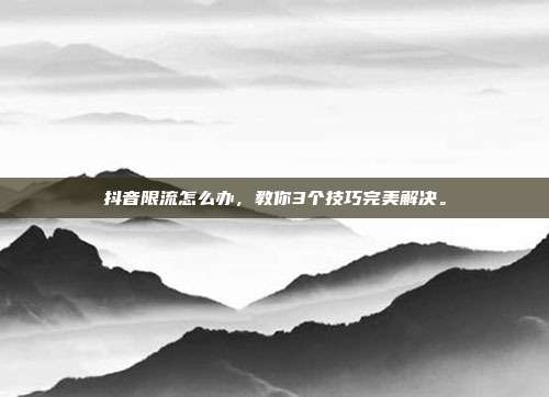 抖音限流怎么办，教你3个技巧完美解决。