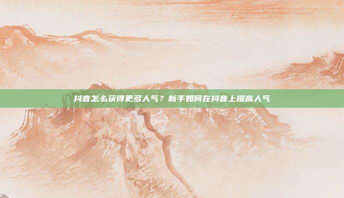 抖音怎么获得更多人气？新手如何在抖音上提高人气