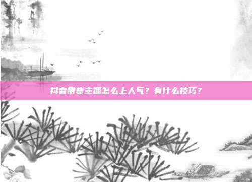 抖音带货主播怎么上人气?有什么技巧?