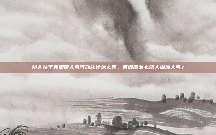 抖音快手直播间人气互动软件怎么弄,直播间怎么留人增加人气?