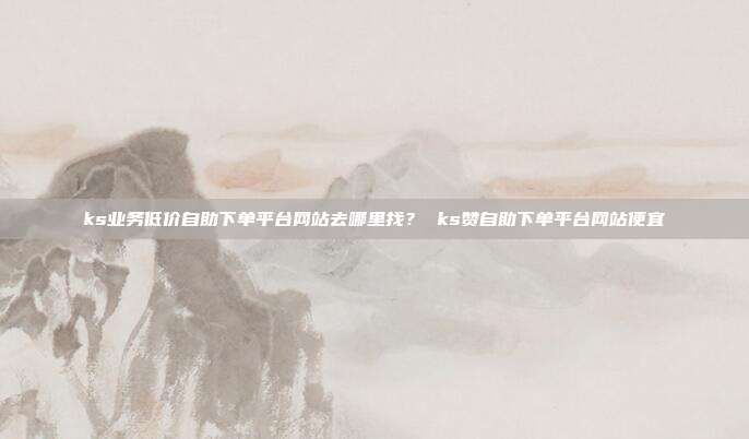 ks业务低价自助下单平台网站去哪里找? ks赞自助下单平台网站便宜
