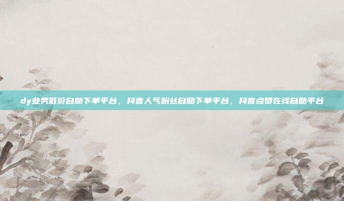 dy业务低价自助下单平台，抖音人气粉丝自助下单平台，抖音点赞在线自助平台