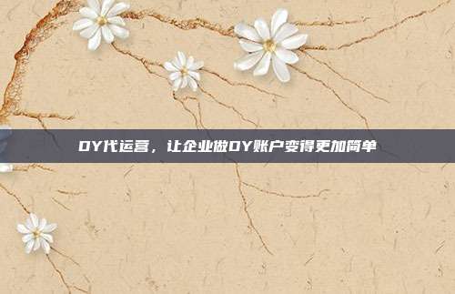 DY代运营，让企业做DY账户变得更加简单