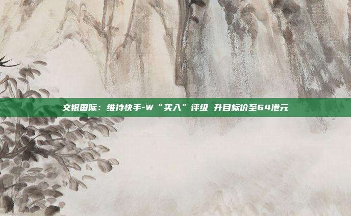 交银国际:维持快手-W“买入”评级 升目标价至64港元