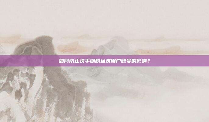 如何防止快手刷粉丝对用户账号的影响?