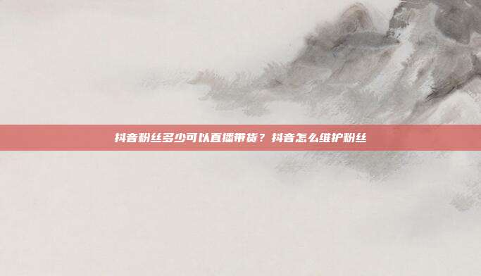 抖音粉丝多少可以直播带货?抖音怎么维护粉丝