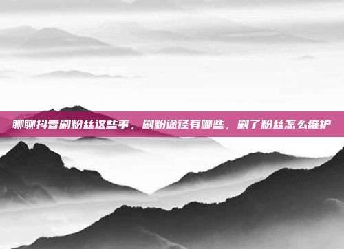 聊聊抖音刷粉丝这些事，刷粉途径有哪些，刷了粉丝怎么维护