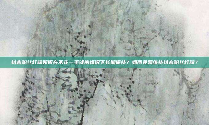 抖音粉丝灯牌如何在不花一毛钱的情况下长期保持?如何免费维持抖音粉丝灯牌?