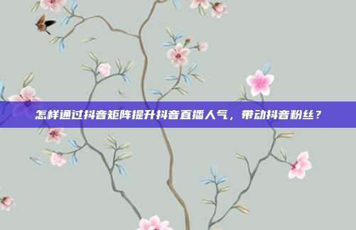 怎样通过抖音矩阵提升抖音直播人气,带动抖音粉丝?