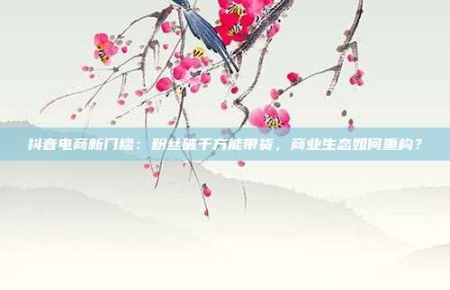 抖音电商新门槛:粉丝破千方能带货,商业生态如何重构?