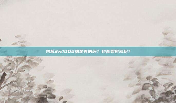 抖音3元1000粉是真的吗？抖音如何涨粉？