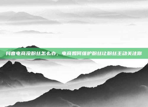 抖音电商没粉丝怎么办,电商如何维护粉丝让粉丝主动关注你