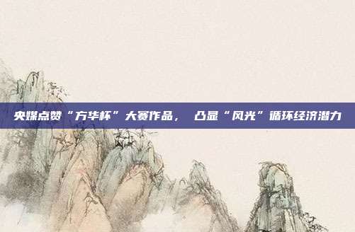 央媒点赞“方华杯”大赛作品, 凸显“风光”循环经济潜力