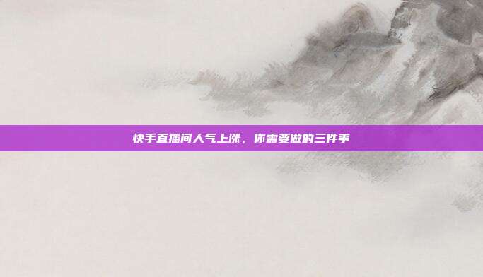 快手直播间人气上涨，你需要做的三件事