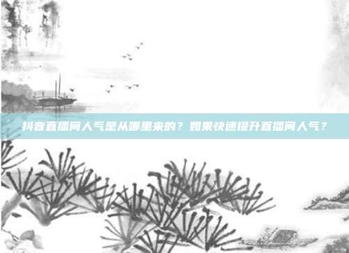 抖音直播间人气是从哪里来的?如果快速提升直播间人气?