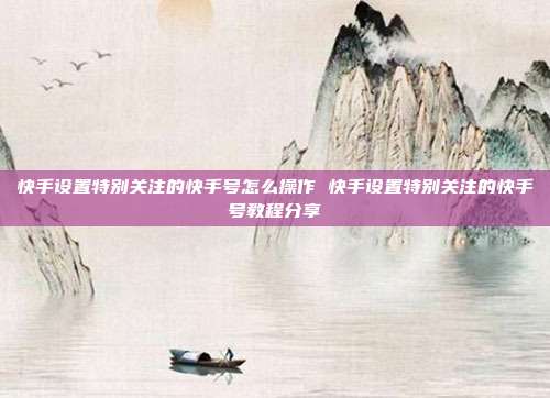 快手设置特别关注的快手号怎么操作 快手设置特别关注的快手号教程分享