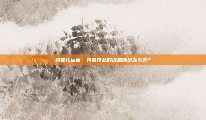 抖音代运营:抖音作品的流量很少怎么办?