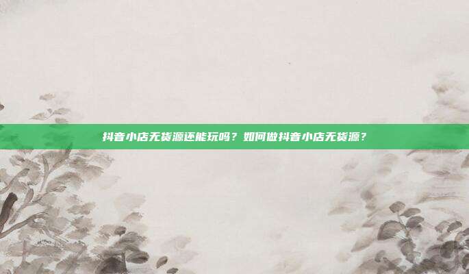 抖音小店无货源还能玩吗?如何做抖音小店无货源?