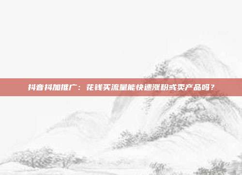 抖音抖加推广:花钱买流量能快速涨粉或卖产品吗?