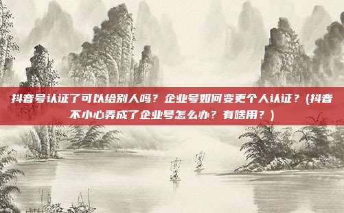 抖音号认证了可以给别人吗?企业号如何变更个人认证?(抖音不小心弄成了企业号怎么办?有啥用?)