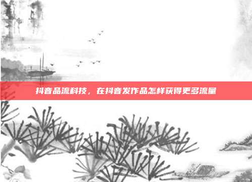 抖音品流科技，在抖音发作品怎样获得更多流量