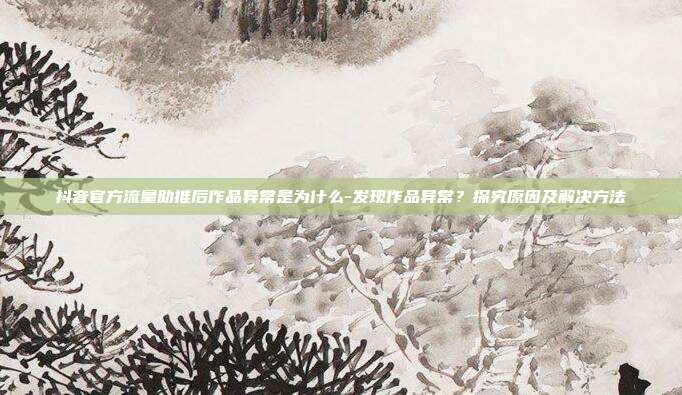 抖音官方流量助推后作品异常是为什么-发现作品异常？探究原因及解决方法