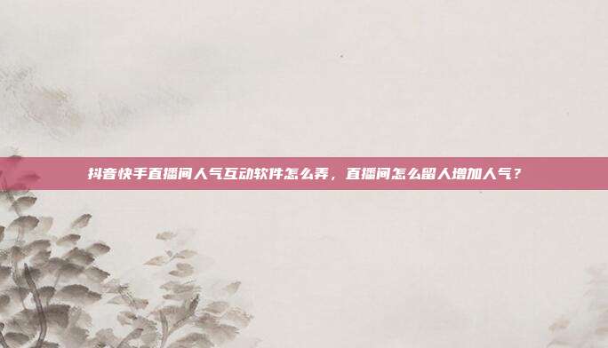 抖音快手直播间人气互动软件怎么弄,直播间怎么留人增加人气?