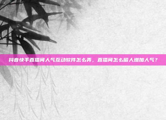 抖音快手直播间人气互动软件怎么弄,直播间怎么留人增加人气?