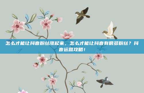 怎么才能让抖音粉丝涨起来，怎么才能让抖音有很多粉丝？抖音运营攻略！