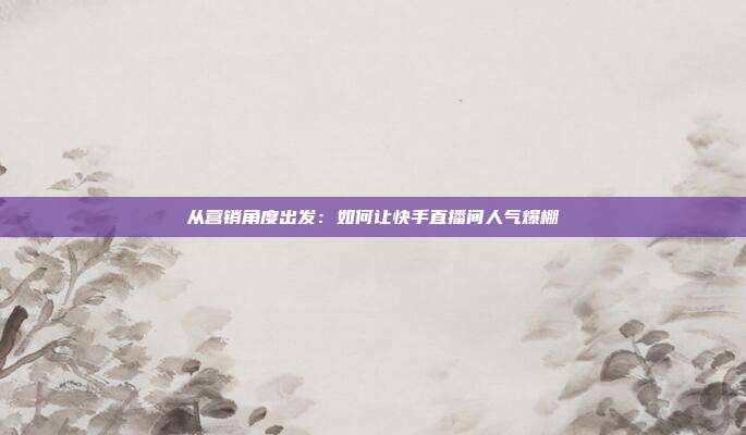 从营销角度出发：如何让快手直播间人气爆棚