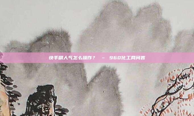 快手刷人气怎么操作? – 960化工网问答