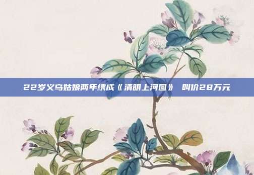22岁义乌姑娘两年绣成《清明上河图》 叫价28万元