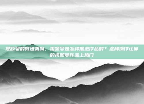 视频号的算法机制，视频号是怎样推送作品的？这样操作让你的视频号作品上热门
