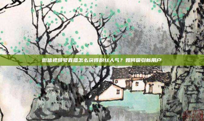 微信视频号直播怎么获得粉丝人气？如何吸引新用户