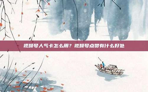 视频号人气卡怎么用?视频号点赞有什么好处