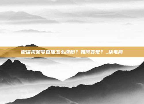 微信视频号直播怎么涨粉？如何变现？_柒电商