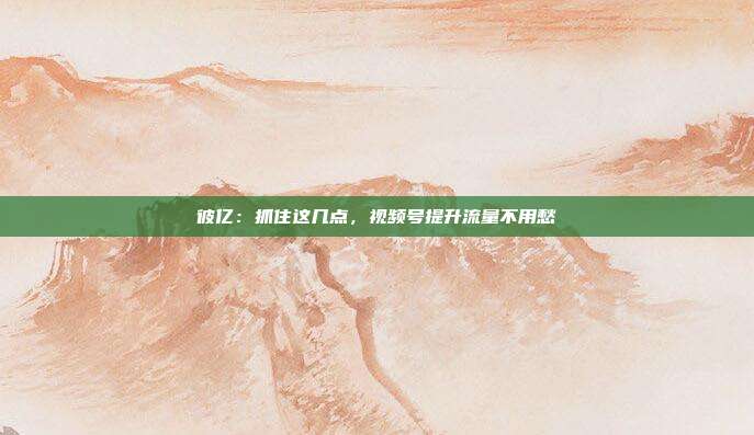 彼亿：抓住这几点，视频号提升流量不用愁