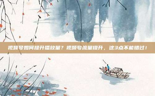 视频号如何提升播放量？视频号流量提升，这3点不能错过！
