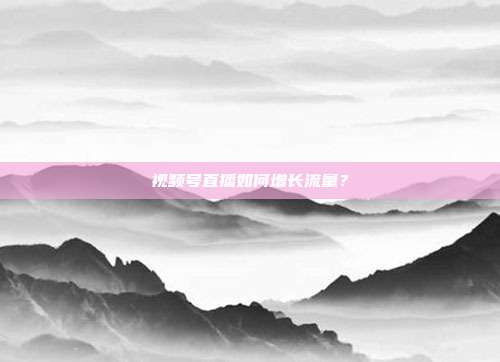 视频号直播如何增长流量？