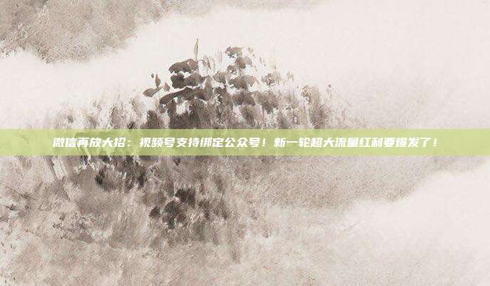 微信再放大招：视频号支持绑定公众号！新一轮超大流量红利要爆发了！