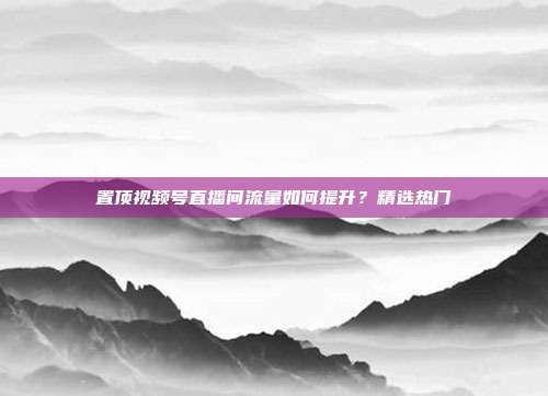 置顶视频号直播间流量如何提升？精选热门
