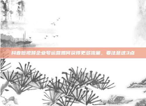 抖音短视频企业号运营如何获得更多流量，要注意这3点