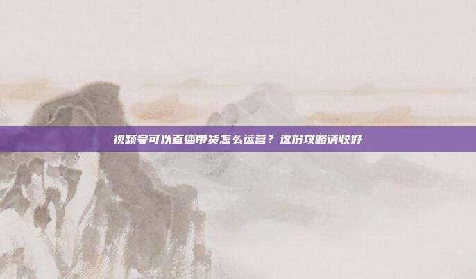 视频号可以直播带货怎么运营？这份攻略请收好