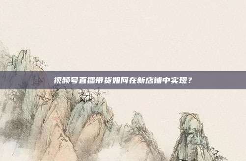 视频号直播带货如何在新店铺中实现？