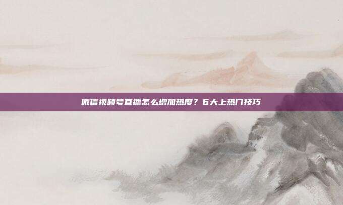 微信视频号直播怎么增加热度？6大上热门技巧
