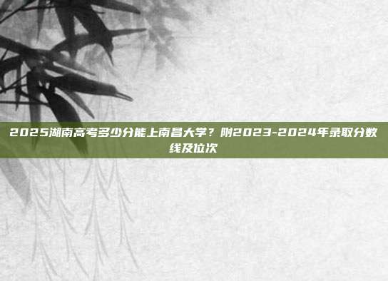 2025湖南高考多少分能上南昌大学？附2023-2024年录取分数线及位次