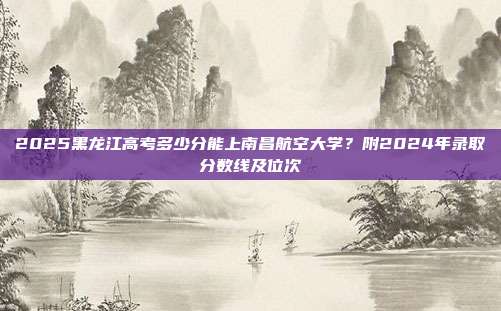 2025黑龙江高考多少分能上南昌航空大学?附2024年录取分数线及位次