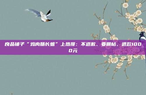 良品铺子“鸡肉肠长蛆”上热搜：不道歉、要删帖、退款1000元