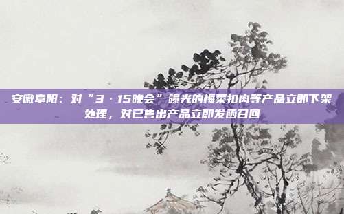 安徽阜阳：对“3·15晚会”曝光的梅菜扣肉等产品立即下架处理，对已售出产品立即发函召回