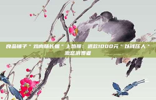 良品铺子＂鸡肉肠长蛆＂上热搜：退款1000元＂以钱压人＂激怒消费者